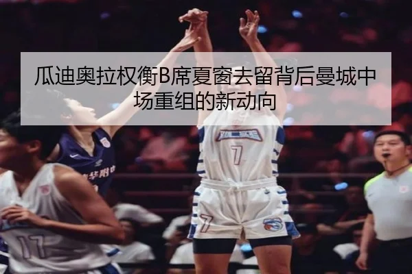 瓜迪奥拉权衡B席夏窗去留背后曼城中场重组的新动向