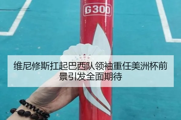 维尼修斯扛起巴西队领袖重任美洲杯前景引发全面期待