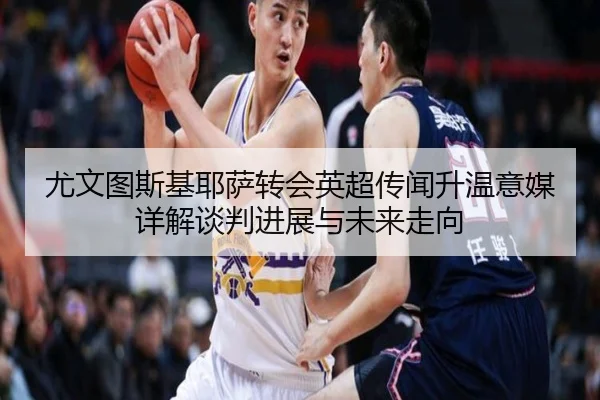 尤文图斯基耶萨转会英超传闻升温意媒详解谈判进展与未来走向