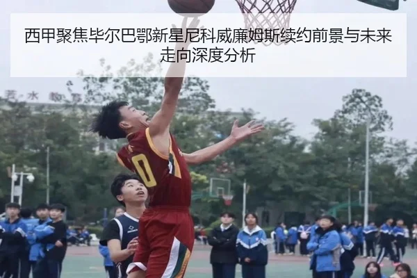 西甲聚焦毕尔巴鄂新星尼科威廉姆斯续约前景与未来走向深度分析