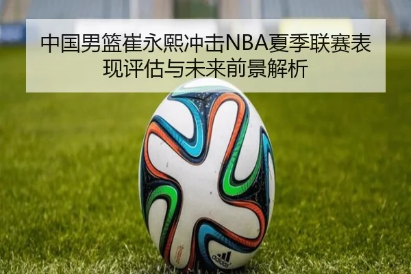中国男篮崔永熙冲击NBA夏季联赛表现评估与未来前景解析