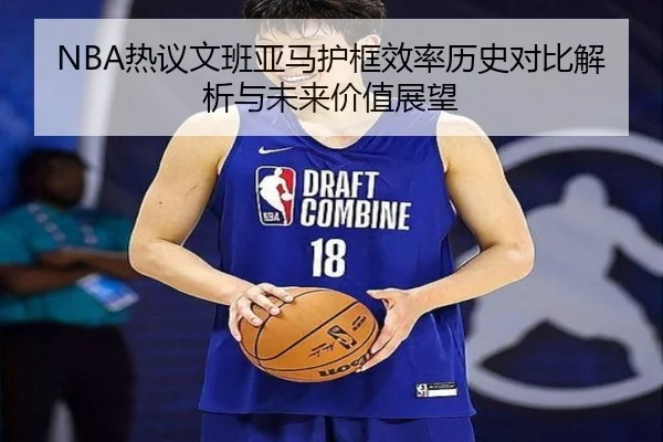 NBA热议文班亚马护框效率历史对比解析与未来价值展望