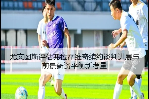 尤文图斯评估弗拉霍维奇续约谈判进展与前景薪资平衡新考量