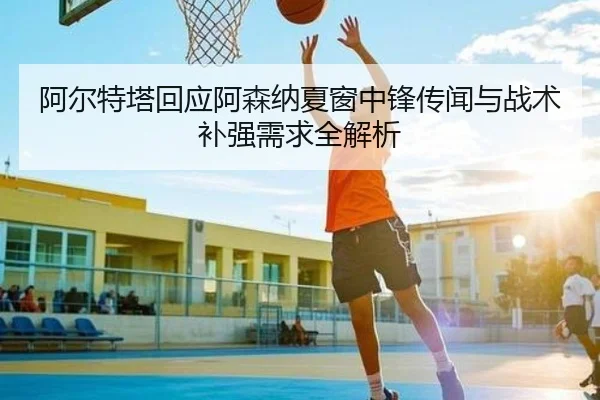 阿尔特塔回应阿森纳夏窗中锋传闻与战术补强需求全解析