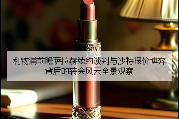 利物浦前瞻萨拉赫续约谈判与沙特报价博弈背后的转会风云全景观察