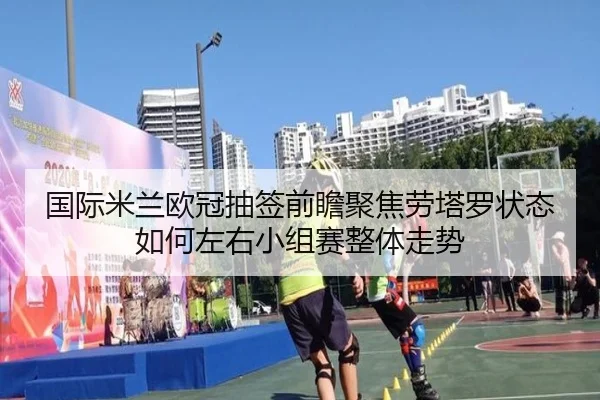 国际米兰欧冠抽签前瞻聚焦劳塔罗状态如何左右小组赛整体走势