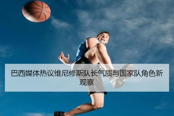 巴西媒体热议维尼修斯队长气质与国家队角色新观察