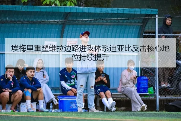 埃梅里重塑维拉边路进攻体系迪亚比反击核心地位持续提升